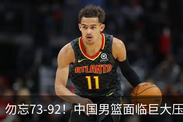 勿忘73-92！中国男篮面临巨大压力，三人角色至关重要